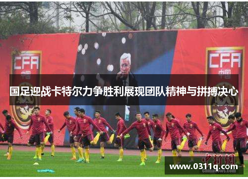 国足迎战卡特尔力争胜利展现团队精神与拼搏决心