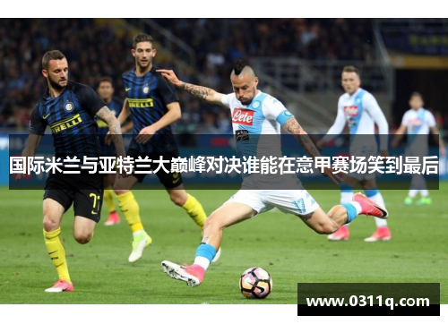 国际米兰与亚特兰大巅峰对决谁能在意甲赛场笑到最后