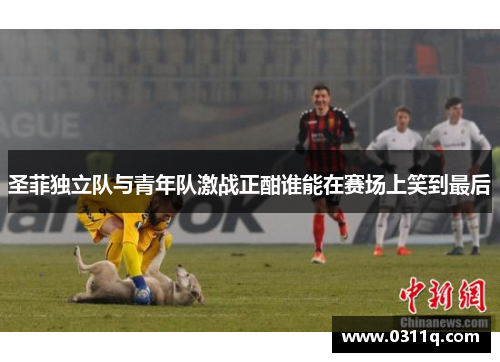 圣菲独立队与青年队激战正酣谁能在赛场上笑到最后