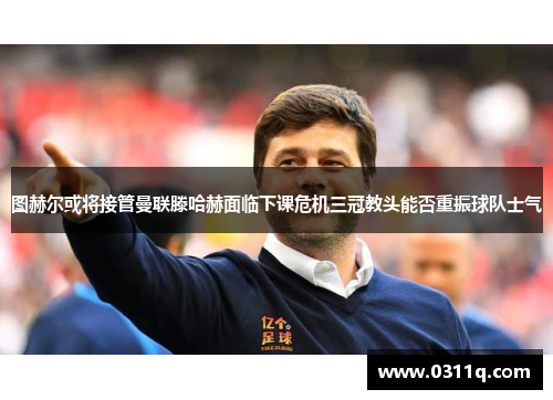 图赫尔或将接管曼联滕哈赫面临下课危机三冠教头能否重振球队士气