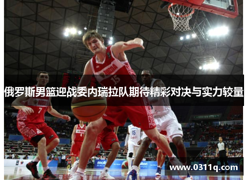 俄罗斯男篮迎战委内瑞拉队期待精彩对决与实力较量